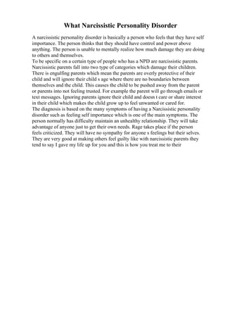 What Narcissistic Personality Disorder
A narcissistic personality disorder is basically a person who feels that they have self
importance. The person thinks that they should have control and power above
anything. The person is unable to mentally realize how much damage they are doing
to others and themselves.
To be specific on a certain type of people who has a NPD are narcissistic parents.
Narcissistic parents fall into two type of categories which damage their children.
There is engulfing parents which mean the parents are overly protective of their
child and will ignore their child s age where there are no boundaries between
themselves and the child. This causes the child to be pushed away from the parent
or parents into not feeling trusted. For example the parent will go through emails or
text messages. Ignoring parents ignore their child and doesn t care or share interest
in their child which makes the child grow up to feel unwanted or cared for.
The diagnosis is based on the many symptoms of having a Narcissistic personality
disorder such as feeling self importance which is one of the main symptoms. The
person normally has difficulty maintain an unhealthy relationship. They will take
advantage of anyone just to get their own needs. Rage takes place if the person
feels criticized. They will have no sympathy for anyone s feelings but their selves.
They are very good at making others feel guilty like with narcissistic parents they
tend to say I gave my life up for you and this is how you treat me to their
 