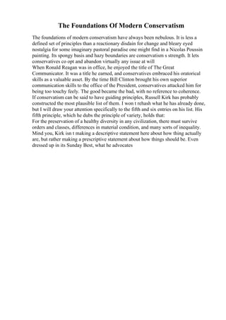 The Foundations Of Modern Conservatism
The foundations of modern conservatism have always been nebulous. It is less a
defined set of principles than a reactionary disdain for change and bleary eyed
nostalgia for some imaginary pastoral paradise one might find in a Nicolas Poussin
painting. Its spongy basis and hazy boundaries are conservatism s strength. It lets
conservatives co opt and abandon virtually any issue at will
When Ronald Reagan was in office, he enjoyed the title of The Great
Communicator. It was a title he earned, and conservatives embraced his oratorical
skills as a valuable asset. By the time Bill Clinton brought his own superior
communication skills to the office of the President, conservatives attacked him for
being too touchy feely. The good became the bad, with no reference to coherence.
If conservatism can be said to have guiding principles, Russell Kirk has probably
constructed the most plausible list of them. I won t rehash what he has already done,
but I will draw your attention specifically to the fifth and six entries on his list. His
fifth principle, which he dubs the principle of variety, holds that:
For the preservation of a healthy diversity in any civilization, there must survive
orders and classes, differences in material condition, and many sorts of inequality.
Mind you, Kirk isn t making a descriptive statement here about how thing actually
are, but rather making a prescriptive statement about how things should be. Even
dressed up in its Sunday Best, what he advocates
 