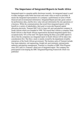 The Importance of Integrated Reports in South Africa
Integrated report is a popular public disclosure recently. An integrated report is used
to make managers make better decisions and create value as much as possible. It
means the integrated representation of a company s performance in terms of both
financial and environmental information. Integrated Report provides great context
for performance data, clarifies how value relevant information fits into operations or
a business. While the communications that result from integrated reports will be
benefit to a variety of stakeholders, their goal is to provide financial capital
allocation decisions. Transnet SOC Ltd is a large rail, port and pipeline company in
South African which was founded in 1990. The reason that I choose a company from
South African is that South African organizations declared integrated reports have
occupied nearly 18% of the total 756 reports during the three years.(GRI report) I t
shows that the companies use integrated report in South African will be taken into
consideration first. The firm s stock is mainly owned by the department of public
enterprises of the South African government. The business units of Transnet include
four main industries: rail engineering, freight rail, port terminals, national ports
authority and pipeline management. Transnet is a member of IIRC Pilot Program
since 2012 and it is Transnet s third year of integrated report. The company has
participated in developing the IIRC Integrated Reporting Framework which was
published
 