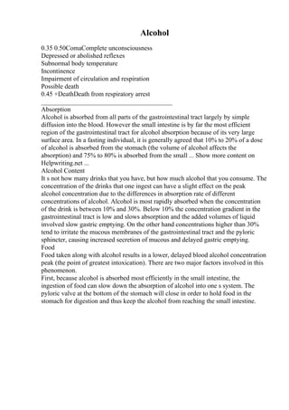 Alcohol
0.35 0.50ComaComplete unconsciousness
Depressed or abolished reflexes
Subnormal body temperature
Incontinence
Impairment of circulation and respiration
Possible death
0.45 +DeathDeath from respiratory arrest
________________________________________
Absorption
Alcohol is absorbed from all parts of the gastrointestinal tract largely by simple
diffusion into the blood. However the small intestine is by far the most efficient
region of the gastrointestinal tract for alcohol absorption because of its very large
surface area. In a fasting individual, it is generally agreed that 10% to 20% of a dose
of alcohol is absorbed from the stomach (the volume of alcohol affects the
absorption) and 75% to 80% is absorbed from the small ... Show more content on
Helpwriting.net ...
Alcohol Content
It s not how many drinks that you have, but how much alcohol that you consume. The
concentration of the drinks that one ingest can have a slight effect on the peak
alcohol concentration due to the differences in absorption rate of different
concentrations of alcohol. Alcohol is most rapidly absorbed when the concentration
of the drink is between 10% and 30%. Below 10% the concentration gradient in the
gastrointestinal tract is low and slows absorption and the added volumes of liquid
involved slow gastric emptying. On the other hand concentrations higher than 30%
tend to irritate the mucous membranes of the gastrointestinal tract and the pyloric
sphincter, causing increased secretion of mucous and delayed gastric emptying.
Food
Food taken along with alcohol results in a lower, delayed blood alcohol concentration
peak (the point of greatest intoxication). There are two major factors involved in this
phenomenon.
First, because alcohol is absorbed most efficiently in the small intestine, the
ingestion of food can slow down the absorption of alcohol into one s system. The
pyloric valve at the bottom of the stomach will close in order to hold food in the
stomach for digestion and thus keep the alcohol from reaching the small intestine.
 