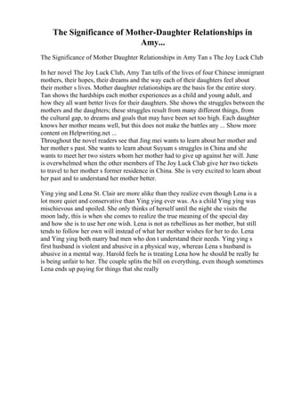 The Significance of Mother-Daughter Relationships in
Amy...
The Significance of Mother Daughter Relationships in Amy Tan s The Joy Luck Club
In her novel The Joy Luck Club, Amy Tan tells of the lives of four Chinese immigrant
mothers, their hopes, their dreams and the way each of their daughters feel about
their mother s lives. Mother daughter relationships are the basis for the entire story.
Tan shows the hardships each mother experiences as a child and young adult, and
how they all want better lives for their daughters. She shows the struggles between the
mothers and the daughters; these struggles result from many different things, from
the cultural gap, to dreams and goals that may have been set too high. Each daughter
knows her mother means well, but this does not make the battles any ... Show more
content on Helpwriting.net ...
Throughout the novel readers see that Jing mei wants to learn about her mother and
her mother s past. She wants to learn about Suyuan s struggles in China and she
wants to meet her two sisters whom her mother had to give up against her will. June
is overwhelmed when the other members of The Joy Luck Club give her two tickets
to travel to her mother s former residence in China. She is very excited to learn about
her past and to understand her mother better.
Ying ying and Lena St. Clair are more alike than they realize even though Lena is a
lot more quiet and conservative than Ying ying ever was. As a child Ying ying was
mischievous and spoiled. She only thinks of herself until the night she visits the
moon lady, this is when she comes to realize the true meaning of the special day
and how she is to use her one wish. Lena is not as rebellious as her mother, but still
tends to follow her own will instead of what her mother wishes for her to do. Lena
and Ying ying both marry bad men who don t understand their needs. Ying ying s
first husband is violent and abusive in a physical way, whereas Lena s husband is
abusive in a mental way. Harold feels he is treating Lena how he should be really he
is being unfair to her. The couple splits the bill on everything, even though sometimes
Lena ends up paying for things that she really
 