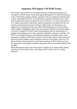 Summary Of Chapter 3 Of Wolf Tracks
Wolf Tracks and the NГЎГ±ez Woodard Collection of Panamanian Popular Art
In chapter 3 of Wolf Tracks, Peter Szok argues that popular art is heavily influenced
by the United States diaspora and the expansion of the city during the mid twentieth
century. During World War II, the United States opened an airfield near the Canal
Zone to protect the canal from attacks by the Axis Powers. As a result, thousands of
U.S. soldiers entered the Canal Zone, and the incorporation of soldiers into the city
caused a second economic boom in Panama. Black artists saw this boom as an
opportunity to challenge the mestizaje ideals held during the period of browning,
which sought to highlight an ethnic unity and minimize blackness and black culture
in society. In chapter 4 of Wolf Tracks, Szok addresses the key characteristics of
popular art, including its ties to the community, hybridity, and sense of rhythm. The
NГЎГ±ez Woodard Collection of Panamanian Popular Art confirms many of the
arguments set forth by Wolf Tracks; features like the bold, vibrant colors utilized by
the artists and the popular culture influences stand out in the photos. However, the
photo collection also complicates a key factor expressed in Wolf Tracks; one does
not experience or participate in audience interaction when analyzing the photos of the
art alone.
Black Panamanian artists used various forms of public art to contest ethnic mixing
and showcase their black culture. According to Wolf Tracks, the U.S. soldiers
stationed
 