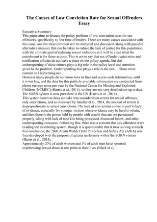 The Causes of Low Conviction Rate for Sexual Offenders
Essay
Executive Summary
This paper aims to discuss the policy problem of low conviction rates for sex
offenders, specifically to first time offenders. There are many causes associated with
this issue, and the most common will be analyzed and discussed, along with possible
alternative measure that can be taken to reduce the lack of justice for this population,
with the ultimate goal of reducing sexual violations as it will be clear what the
punishment is for those actions. This is not to say that sex offender registration and
notification policies do not have a place on the policy agenda, but that
underreporting of these crimes plays a big role in the policy level and attention
given to the problem. Underreporting also plays a role in the low ... Show more
content on Helpwriting.net ...
However many people do not know how to find and access such information, until
it is too late, and the data for this publicly available information are conducted from
phone surveys twice per year by the National Center for Missing and Exploited
Children (NCMEC) (Harris et al., 2014), so they are not very detailed nor up to date.
The SORN system is now prevalent in the US (Harris et al., 2014).
This system however does not take into consideration arrests for sexual offenses,
only convictions, and as discussed by Sandler et al., 2014, the amount of arrests is
disproportionate to actual convictions. The lack of convictions is due in part to lack
of evidence, especially for younger victims where evidence may be hard to obtain,
and then there is the power held by people with wealth that are not persecuted
properly, along with lack of rape kits being processed, discussed below, and other
underreporting measures. Following this, there was a concern that sex offenders were
evading the monitoring system, though it is questionable that it took so long to reach
that conclusion; the 2006 Adam Walsh Child Protection and Safety Act (AWA) was
then developed with the purpose of greater uniformity within the SORN system
(Harris et al., 2014).
Approximately 20% of adult women and 1% of adult men have reported
experiencing sexual abuse at one point in their lives (Black et al,
 
