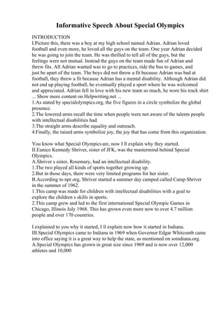 Informative Speech About Special Olympics
INTRODUCTION
I.Picture this, there was a boy at my high school named Adrian. Adrian loved
football and even more, he loved all the guys on the team. One year Adrian decided
he was going to join the team. He was thrilled to tell all of the guys, but the
feelings were not mutual. Instead the guys on the team made fun of Adrian and
threw fits. All Adrian wanted was to go to practices, ride the bus to games, and
just be apart of the team. The boys did not throw a fit because Adrian was bad at
football, they threw a fit because Adrian has a mental disability. Although Adrian did
not end up playing football, he eventually played a sport where he was welcomed
and appreciated. Adrian fell in love with his new team so much, he wore his track shirt
... Show more content on Helpwriting.net ...
1.As stated by specialolympics.org, the five figures in a circle symbolize the global
presence.
2.The lowered arms recall the time when people were not aware of the talents people
with intellectual disabilities had.
3.The straight arms describe equality and outreach.
4.Finally, the raised arms symbolize joy, the joy that has come from this organization.
You know what Special Olympicsare, now I ll explain why they started.
II.Eunice Kennedy Shriver, sister of JFK, was the mastermind behind Special
Olympics.
A.Shriver s sister, Rosemary, had an intellectual disability.
1.The two played all kinds of sports together growing up.
2.But in those days, there were very limited programs for her sister.
B.According to npr.org, Shriver started a summer day camped called Camp Shriver
in the summer of 1962.
1.This camp was made for children with intellectual disabilities with a goal to
explore the children s skills in sports.
2.This camp grew and led to the first international Special Olympic Games in
Chicago, Illinois July 1968. This has grown even more now to over 4.7 million
people and over 170 countries.
I explained to you why it started, I ll explain now how it started in Indiana.
III.Special Olympics came to Indiana in 1969 when Governor Edgar Whitcomb came
into office saying it is a great way to help the state, as mentioned on soindiana.org.
A.Special Olympics has grown in great size since 1969 and is now over 12,000
athletes and 10,000
 