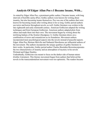 Analysis Of Edgar Allan Poe s I Became Insane, With...
As stated by Edgar Allen Poe, a prominent gothic author, I became insane, with long
intervals of horrible sanity (Poe). Gothic authors were known for writing about
insanity, but also becoming insane themselves. Poe was one of the authors that were
known for becoming insane after writing about it for so long. Gothic period authors
use terror and horror throughout novels, as well. Gothic literature was written in the
late eighteenth and early nineteenth century. American Gothicism adapted the writing
techniques and from European Gothicism. American authors adapted plots from
others and made them into their own. The movement began by writing about the
terrifying Indians of the frontier (Snodgrass 1). Gothic literature draws on a
combination of terror and romanticism as its foundation. Movement authors
incorporated more psychological aspects into the novels instead of peaceful aspects.
Edgar Allan Poe, Herman Melville and Nathaniel Hawthorne are influential authors of
the movement. The authors incorporate the unique qualities of gothic literature in
their works. In particular, Gothic period author Charles Brockden Brownincorporates
the two characteristics of insanity and an atmosphere of mystery in his novels
Wieland and Edgar Huntley.
Undoubtedly, Gothicism was meant to focus on the darker side of human nature
(Gothic Literature). This literary movement began from authors that believed the
novels in the transcendentalism movement were too optimistic. The readers became
 