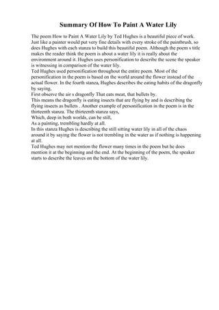 Summary Of How To Paint A Water Lily
The poem How to Paint A Water Lily by Ted Hughes is a beautiful piece of work.
Just like a painter would put very fine details with every stroke of the paintbrush, so
does Hughes with each stanza to build this beautiful poem. Although the poem s title
makes the reader think the poem is about a water lily it is really about the
environment around it. Hughes uses personification to describe the scene the speaker
is witnessing in comparison of the water lily.
Ted Hughes used personification throughout the entire poem. Most of the
personification in the poem is based on the world around the flower instead of the
actual flower. In the fourth stanza, Hughes describes the eating habits of the dragonfly
by saying,
First observe the air s dragonfly That eats meat, that bullets by.
This means the dragonfly is eating insects that are flying by and is describing the
flying insects as bullets . Another example of personification in the poem is in the
thirteenth stanza. The thirteenth stanza says,
Which, deep in both worlds, can be still,
As a painting, trembling hardly at all.
In this stanza Hughes is describing the still sitting water lily in all of the chaos
around it by saying the flower is not trembling in the water as if nothing is happening
at all.
Ted Hughes may not mention the flower many times in the poem but he does
mention it at the beginning and the end. At the beginning of the poem, the speaker
starts to describe the leaves on the bottom of the water lily.
 