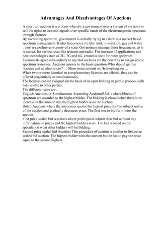 Advantages And Disadvantages Of Auctions
A spectrum auction is a process whereby a government uses a system of auctions to
sell the rights to transmit signals over specific bands of the electromagnetic spectrum
through licenses.
By auctioning spectrum, government is actually trying to establish a market based
spectrum management. Radio frequencies are like land, mineral, oil, gas and water
: they are exclusive property of a state. Government manage these frequencies, as it
is scarce, for various uses like telecom and radio. The increase of applications and
new technologies such as 2G, 3G and 4G, created a need for more spectrum.
Economists agree substantially to say that auctions are the best way to assign scarce
spectrum resources. Auctions answer to the basic question Who should get the
licenses and at what prices? ... Show more content on Helpwriting.net ...
When two or more identical or complementary licenses are offered, they can be
offered sequentially or simultaneously.
The licenses can be assigned on the basis of an open bidding or public process, with
bids visible to other parties.
The different types are :
English Auctions or Simultaneous Ascending Auction(SAA ) where blocks of
spectrum are awarded to the highest bidder. The bidding is closed when there is no
increase in the amount and the highest bidder wins the auction.
Dutch Auctions where the auctioneer quotes the highest price for the subject matter
of the auction and gradually decreases price. The first one to bid for it wins the
auction.
First price sealed bid Auctions where participants submit their bid without any
information on prices and the highest bidders wins. The bid is based on the
speculation what other bidders will be bidding.
Second price sealed bid Auctions This procedure of auction is similar to first price
sealed bid auction. The highest bidder wins the auction but he has to pay the price
equal to the second highest
 