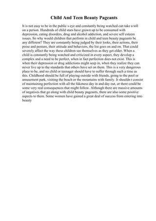 Child And Teen Beauty Pageants
It is not easy to be in the public s eye and constantly being watched can take a toll
on a person. Hundreds of child stars have grown up to be consumed with
depression, eating disorders, drug and alcohol addiction, and severe self esteem
issues. So why would children that perform in child and teen beauty pageants be
any different? They are constantly being judged by their looks, their actions, their
poise and posture, their attitude and behaviors, the list goes on and on. That could
severely affect the way these children see themselves as they get older. When a
child is constantly being watched and criticized in every aspect, they develop a
complex and a need to be perfect, when in fact perfection does not exist. This is
when their depression or drug addictions might seep in, when they realize they can
never live up to the standards that others have set on them. This is a very dangerous
place to be, and no child or teenager should have to suffer through such a time as
this. Childhood should be full of playing outside with friends, going to the pool or
amusement park, visiting the beach or the mountains with family. It shouldn t consist
of maintaining perfection with all the fakeness day in and day out, or there could be
some very real consequences that might follow. Although there are massive amounts
of negatives that go along with child beauty pageants, there are also some positive
aspects to them. Some women have gained a great deal of success from entering into
beauty
 