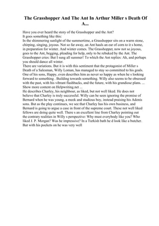 The Grasshopper And The Ant In Arthur Miller s Death Of
A...
Have you ever heard the story of the Grasshopper and the Ant?
It goes something like this:
In the shimmering sunlight of the summertime, a Grasshopper sits on a warm stone,
chirping, singing, joyous. Not so far away, an Ant hauls an ear of corn to it s home,
in preparation for winter. And winter comes. The Grasshopper, now not so joyous,
goes to the Ant, begging, pleading for help, only to be rebuked by the Ant. The
Grasshopper cries: But I sung all summer! To which the Ant replies: Ah, and perhaps
you should dance all winter.
There are variations. But it is with this sentiment that the protagonist of Miller s
Death of a Salesman, Willy Loman, has managed to stay so committed to his goals.
One of his sons, Happy, even describes him as never so happy as when he s looking
forward to something . Building towards something. Willy also seems to be obsessed
with the past, with his vibrant flashbacks, and the future, with his grandiose plans. ...
Show more content on Helpwriting.net ...
He describes Charley, his neighbour, as liked, but not well liked. He does not
believe that Charley is truly successful. Willy can be seen ignoring the promise of
Bernard when he was young, a meek and studious boy, instead praising his Adonis
sons. But as the play continues, we see that Charley has his own business, and
Bernard is going to argue a case in front of the supreme court. These not well liked
fellows are doing quite well. There s an excellent line from Charley pointing out
the contrary realities in Willy s perspective: Why must everybody like you? Who
liked J. P. Morgan? Was he impressive? In a Turkish bath he d look like a butcher.
But with his pockets on he was very well
 