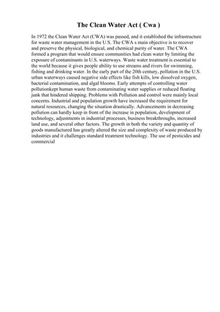 The Clean Water Act ( Cwa )
In 1972 the Clean Water Act (CWA) was passed, and it established the infrastructure
for waste water management in the U.S. The CWA s main objective is to recover
and preserve the physical, biological, and chemical purity of water. The CWA
formed a program that would ensure communities had clean water by limiting the
exposure of contaminants in U.S. waterways. Waste water treatment is essential to
the world because it gives people ability to use streams and rivers for swimming,
fishing and drinking water. In the early part of the 20th century, pollution in the U.S.
urban waterways caused negative side effects like fish kills, low dissolved oxygen,
bacterial contamination, and algal blooms. Early attempts of controlling water
pollutionkept human waste from contaminating water supplies or reduced floating
junk that hindered shipping. Problems with Pollution and control were mainly local
concerns. Industrial and population growth have increased the requirement for
natural resources, changing the situation drastically. Advancements in decreasing
pollution can hardly keep in front of the increase in population, development of
technology, adjustments in industrial processes, business breakthroughs, increased
land use, and several other factors. The growth in both the variety and quantity of
goods manufactured has greatly altered the size and complexity of waste produced by
industries and it challenges standard treatment technology. The use of pesticides and
commercial
 
