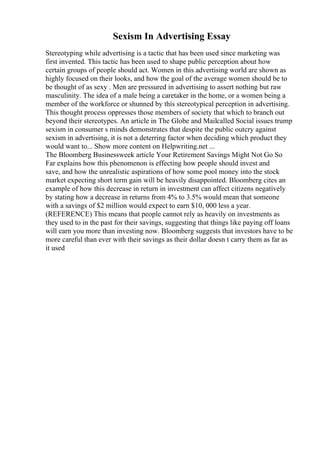 Sexism In Advertising Essay
Stereotyping while advertising is a tactic that has been used since marketing was
first invented. This tactic has been used to shape public perception about how
certain groups of people should act. Women in this advertising world are shown as
highly focused on their looks, and how the goal of the average women should be to
be thought of as sexy . Men are pressured in advertising to assert nothing but raw
masculinity. The idea of a male being a caretaker in the home, or a women being a
member of the workforce or shunned by this stereotypical perception in advertising.
This thought process oppresses those members of society that which to branch out
beyond their stereotypes. An article in The Globe and Mailcalled Social issues trump
sexism in consumer s minds demonstrates that despite the public outcry against
sexism in advertising, it is not a deterring factor when deciding which product they
would want to... Show more content on Helpwriting.net ...
The Bloomberg Businessweek article Your Retirement Savings Might Not Go So
Far explains how this phenomenon is effecting how people should invest and
save, and how the unrealistic aspirations of how some pool money into the stock
market expecting short term gain will be heavily disappointed. Bloomberg cites an
example of how this decrease in return in investment can affect citizens negatively
by stating how a decrease in returns from 4% to 3.5% would mean that someone
with a savings of $2 million would expect to earn $10, 000 less a year.
(REFERENCE) This means that people cannot rely as heavily on investments as
they used to in the past for their savings, suggesting that things like paying off loans
will earn you more than investing now. Bloomberg suggests that investors have to be
more careful than ever with their savings as their dollar doesn t carry them as far as
it used
 