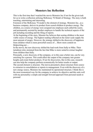 Monsters Inc Reflection
This is the first time that I watched the movie Monsters Inc if not for the given task
for us to write a reflection utilizing McKinsey 7S Model of Strategy. The story is both
touching, entertaining and interesting.
Foremost of the McKinsey 7S model is the element of strategy. Monsters Inc., as a
business company, derives its product from scared children to produce energy. The
children, as a source of energy were assigned one employee each called the scarer,
and permanently assisted by another employee to handle the technical aspects of the
job including recording and the filing of reports.
At the beginning of the story, Monster Inc believes that scaring children is the most
viable source of energy. The highest reading reflected on the meter scale supply the
most amount of enegry. However, the strategy shifted to the discovery of happiness
from children which is more powerfull source of ... Show more content on
Helpwriting.net ...
In the movie, the new discovery shifted the lead work from Sully to Mike. Their
turnabout roles stemmed from the fact that Mike is more suited to extract laughter
from children than Sully.
Personally, a new discovery of the company, or in this case a better one, can be very
enriching for a person. This could affect the output of the company into greater
heights and create better products. If not for discoveries, like in this case, research
can also help the company perform economically for better results or output.
The second element is structure. The movie presented a direct structure from source
to extractor to consolidation or reports to management. Even with the discovery of a
new energy source, Monsters Inc maintained its operational structure. I think this is
the most economical way for the company to achieve its objective and this suits well
with my personality a simple and straight forward approach from personal needs to
personal
 