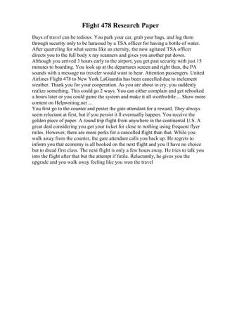 Flight 478 Research Paper
Days of travel can be tedious. You park your car, grab your bags, and lug them
through security only to be harassed by a TSA officer for having a bottle of water.
After quarreling for what seems like an eternity, the now agitated TSA officer
directs you to the full body x ray scanners and gives you another pat down.
Although you arrived 3 hours early to the airport, you get past security with just 15
minutes to boarding. You look up at the departures screen and right then, the PA
sounds with a message no traveler would want to hear. Attention passengers. United
Airlines Flight 478 to New York LaGuardia has been cancelled due to inclement
weather. Thank you for your cooperation. As you are about to cry, you suddenly
realize something. This could go 2 ways. You can either complain and get rebooked
a hours later or you could game the system and make it all worthwhile.... Show more
content on Helpwriting.net ...
You first go to the counter and pester the gate attendant for a reward. They always
seem reluctant at first, but if you persist it ll eventually happen. You receive the
golden piece of paper. A round trip flight from anywhere in the continental U.S. A
great deal considering you got your ticket for close to nothing using frequent flyer
miles. However, there are more perks for a cancelled flight than that. While you
walk away from the counter, the gate attendant calls you back up. He regrets to
inform you that economy is all booked on the next flight and you ll have no choice
but to dread first class. The next flight is only a few hours away. He tries to talk you
into the flight after that but the attempt if futile. Reluctantly, he gives you the
upgrade and you walk away feeling like you won the travel
 