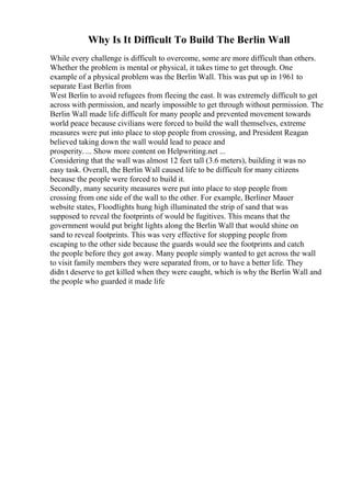 Why Is It Difficult To Build The Berlin Wall
While every challenge is difficult to overcome, some are more difficult than others.
Whether the problem is mental or physical, it takes time to get through. One
example of a physical problem was the Berlin Wall. This was put up in 1961 to
separate East Berlin from
West Berlin to avoid refugees from fleeing the east. It was extremely difficult to get
across with permission, and nearly impossible to get through without permission. The
Berlin Wall made life difficult for many people and prevented movement towards
world peace because civilians were forced to build the wall themselves, extreme
measures were put into place to stop people from crossing, and President Reagan
believed taking down the wall would lead to peace and
prosperity. ... Show more content on Helpwriting.net ...
Considering that the wall was almost 12 feet tall (3.6 meters), building it was no
easy task. Overall, the Berlin Wall caused life to be difficult for many citizens
because the people were forced to build it.
Secondly, many security measures were put into place to stop people from
crossing from one side of the wall to the other. For example, Berliner Mauer
website states, Floodlights hung high illuminated the strip of sand that was
supposed to reveal the footprints of would be fugitives. This means that the
government would put bright lights along the Berlin Wall that would shine on
sand to reveal footprints. This was very effective for stopping people from
escaping to the other side because the guards would see the footprints and catch
the people before they got away. Many people simply wanted to get across the wall
to visit family members they were separated from, or to have a better life. They
didn t deserve to get killed when they were caught, which is why the Berlin Wall and
the people who guarded it made life
 