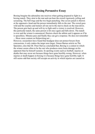 Boxing Persuasive Essay
Boxing Imagine the adrenaline one receives when getting prepared to fight in a
boxing match. They strut to the mat and can hear the crowd vigorously yelling and
screaming. The bell rings and the two begin punching. One severe punch is thrown
at the opponent s head and the person immediately falls to the mat. The crowd goes
wild and the coaches and trainers all run out to the mat to check on the man down.
The person gets back up and will try to fight until a victory is resolved. However,
this particular match, the same person is hit once again and falls down. The match
is over and the winner is announced. Doctors check the athlete and it appears as if he
is speechless. Minutes pass and finally they can get a response. He does not remember
... Show more content on Helpwriting.net ...
However, researchers have found that headgear does not protect boxers from
concussions; it only makes the target area larger. Simon Barnes article on The
Spectator, cites that Dr. Peter Harvey concluded that, Boxing is a contest in which
the winner seems often to be the one who produces more brain damage on his
opponent than he himself sustains. In sporting events such as football, injuries or
deaths that may occur are because things have gone horribly wrong. However, when
injuries or death happen in boxing it is because things have gone horribly right. It
still seems odd that society still accepts an activity in which injuries are caused on
 