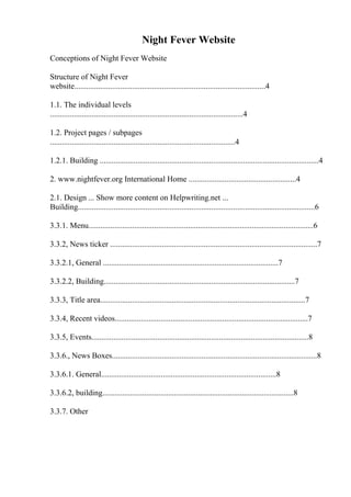 Night Fever Website
Conceptions of Night Fever Website
Structure of Night Fever
website................................................................................................4
1.1. The individual levels
.................................................................................................4
1.2. Project pages / subpages
.............................................................................................4
1.2.1. Building ..............................................................................................................4
2. www.nightfever.org International Home ......................................................4
2.1. Design ... Show more content on Helpwriting.net ...
Building.......................................................................................................................6
3.3.1. Menu.................................................................................................................6
3.3.2, News ticker ........................................................................................................7
3.3.2.1, General ........................................................................................7
3.3.2.2, Building................................................................................................7
3.3.3, Title area.......................................................................................................7
3.3.4, Recent videos.................................................................................................7
3.3.5, Events.............................................................................................................8
3.3.6., News Boxes.......................................................................................................8
3.3.6.1. General........................................................................................8
3.3.6.2, building................................................................................................8
3.3.7. Other
 