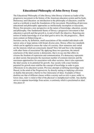 Educational Philosophy of John Dewey Essay
The Educational Philosophy of John Dewey John Dewey is known as leader of the
progressive movement in the history of the American education system and his book,
Democracy and Education: an introduction to the philosophy of education, could be
used as a textbook to teach the foundations of the movement. Discrediting all previous
educational and philosophic approaches as intellectually incomplete or inaccurate,
Dewey first presents a new perspective on the nature of knowledge, education, society
and philosophy. One fundamental theme of Dewey s progressive movement is that
education is growth and that growth is, in and of itself, the objective. Rejecting any
notion of innate knowledge or of an ideal goal to strive for, the progressive... Show
more content on Helpwriting.net ...
Societies can be, by definition, small associations of like minded individuals with
narrow aims or large nations with broad, diverse aims. Dewey offers two standards
which can be applied to assess the value of a society: How numerous and varied
are the interests which are consciously shared? How full and free is the interplay
with other forms of association? By applying these two questions, the natural
conclusion of the ideal society is democratic, that is to say one that offers its
citizens the freedom of expression and communication. If a democracy represents
an ideal society that presents the maximum number of common interests and the
maximum opportunities for association with other societies, then it also represents
the ideal society in its potential for growth. Any society with a near limitless
potential for growth must redefine the concept of knowledge in order to gain
efficiencies in its education system. Previous attempts at defining knowledge were
flawed, in the mind of the Progressivist, by directly stating or implying a division
or duality that presents a barrier to free intercourse of ideas. Examples of these
dualities are that of different classes within a society such as rich vs poor, noble vs
lower class, ruler vs ruled or that of the physical vs metaphysical worlds. Any duality
serves to separate knowledge from action, a continuity which is proclaimed as ideal.
Any piece of
 