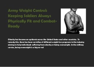 Army Weight Control:
Keeping Soldiers Always
Physically Fit and Combat-
Ready
Obesity has become an epidemic across the United States and other countries. To
remedy this, there has been an influx of different weight loss programs in the industry
aiming to help individuals suffering from obesity or being overweight. In the military
service, being overweight is a big no-no!
 