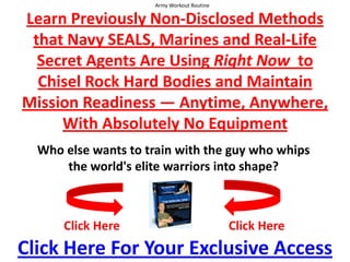 Army Workout Routine  Learn Previously Non-Disclosed Methods that Navy SEALS, Marines and Real-Life Secret Agents Are Using Right Now  to Chisel Rock Hard Bodies and Maintain Mission Readiness — Anytime, Anywhere,With Absolutely No Equipment Who else wants to train with the guy who whips the world's elite warriors into shape? Click Here Click Here Click Here For Your Exclusive Access 