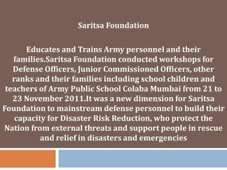 Saritsa Foundation

Educates and Trains Army personnel and their
families.Saritsa Foundation conducted workshops for
Defense Officers, Junior Commissioned Officers, other
ranks and their families including school children and
teachers of Army Public School Colaba Mumbai from 21 to
23 November 2011.It was a new dimension for Saritsa
Foundation to mainstream defense personnel to build their
capacity for Disaster Risk Reduction, who protect the
Nation from external threats and support people in rescue
and relief in disasters and emergencies

 