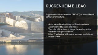 GuggenheimBilbaoMuseum(1993-97)aniconof Frank
Gehry'sarchitecture.
• Outer skinofthe buildingisofTitaniumsheets.
Accompanied byglassand stone.
• Thecolorof thesheetschange dependingonthe
weather and lightcondition.
• It has 19 galleries,withovera hundredexhibitions.
• BilbaoEffect
GUGGENHEIM BILBAO
 