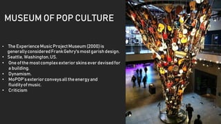 MUSEUM OF POP CULTURE
• The ExperienceMusicProjectMuseum(2000)is
generallyconsideredFrankGehry'smostgarishdesign.
• Seattle, Washington,US.
• One ofthe mostcomplexexteriorskinsever devisedfor
a building.
• Dynamism.
• MoPOP’sexteriorconveysall theenergyand
fluidityofmusic.
• Criticism
 