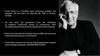 •
• Frank Gehry is a Canadian born American architect and
designer. He was born on February 28, 1929 in Toronto,
Canada.
•
•
• He has done his graduation from the University
of Southern California's school of architecture. Then
he studied city planning atHarvard graduate school of design.
•
•
• Gehry was awarded the Pritzker Prize in 1989 and has come
to be knownby manyas a "Starchitect".
•
•
• Frank Gehry is known for his use of bold, postmodern shapes
and his design philosophy ''DECONSTRUCTIVISM''.
 