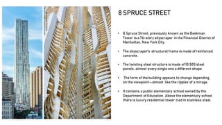 • 8 Spruce Street, previously known as the Beekman
Tower is a 76-story skyscraper in the Financial District of
Manhattan, New York City.
• The skyscraper's structural frame is made of reinforced
concrete.
• The twisting steel structure is made of 10,500 steel
panels, almost every single one a different shape.
• The form of the building appears to change depending
on the viewpoint—almost like the ripples of a mirage.
• Itcontains a public elementary school owned by the
Department of Education. Above the elementary school
there is luxury residential tower clad in stainless steel.
8 SPRUCE STREET
 