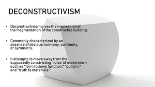 DECONSTRUCTIVISM
• Deconstructivism gives the impression of
the fragmentation of the constructed building.
• Commonly characterized by an
absence of obvious harmony, continuity,
or symmetry.
• It attempts to move away from the
supposedly constricting 'rules' of modernism
such as "form follows function," "purism,"
and "truth to materials."
 