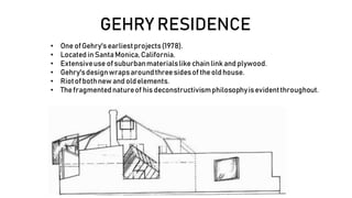 GEHRY RESIDENCE
• One ofGehry'searliestprojects(1978).
• Located inSantaMonica,California.
• Extensiveuse ofsuburbanmaterialslike chainlinkand plywood.
• Gehry'sdesignwrapsaroundthreesidesof theoldhouse.
• Riotofbothnew and oldelements.
• Thefragmentednatureof hisdeconstructivismphilosophyisevidentthroughout.
 