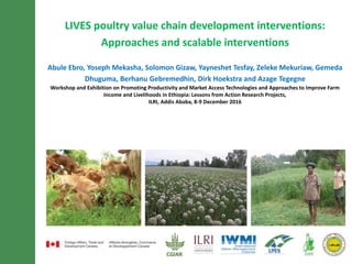 LIVES poultry value chain development interventions:
Approaches and scalable interventions
Abule Ebro, Yoseph Mekasha, Solomon Gizaw, Yayneshet Tesfay, Zeleke Mekuriaw, Gemeda
Dhuguma, Berhanu Gebremedhin, Dirk Hoekstra and Azage Tegegne
Workshop and Exhibition on Promoting Productivity and Market Access Technologies and Approaches to Improve Farm
Income and Livelihoods in Ethiopia: Lessons from Action Research Projects,
ILRI, Addis Ababa, 8-9 December 2016
 
