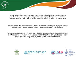 Drip irrigation and service provision of irrigation water: New
ways to step into affordable small scale irrigated agriculture
Fitsum Hagos, Prossie Nakawuka, Petra Schmitter, Desalegne Tegegne, Amare
Haileslassie, Jennie Barron, Nicole Lefore and Walter T. Mupangwa
Workshop and Exhibition on Promoting Productivity and Market Access Technologies
and Approaches to Improve Farm Income and Livelihoods in Ethiopia: Lessons from
Action Research Projects, ILRI, Addis Ababa, 8-9 December 2016
 