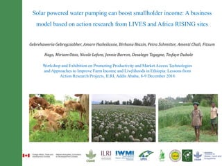 Solar powered water pumping can boost smallholder income: A business
model based on action research from LIVES and Africa RISING sites
Gebrehaweria Gebregziabher, Amare Haileslassie, Birhanu Biazin, Petra Schmitter, Amenti Chali, Fitsum
Hags, Miriam Otoo, Nicole Lefore, Jennie Barron, Desalegn Tegegne, Tesfaye Dubale
Workshop and Exhibition on Promoting Productivity and Market Access Technologies
and Approaches to Improve Farm Income and Livelihoods in Ethiopia: Lessons from
Action Research Projects, ILRI, Addis Ababa, 8-9 December 2016
 