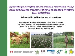 Capacitating water lifting service providers reduce risks of crop
failure and increase producer confidence in adopting irrigation:
LIVES experiences
Gebremedhin Woldewahid and Berhanu Biazin
Workshop and Exhibition on Promoting Productivity and Market
Access Technologies and Approaches to Improve Farm Income and
Livelihoods in Ethiopia: Lessons from Action Research Projects,
ILRI, Addis Ababa, 8-9 December 2016
 