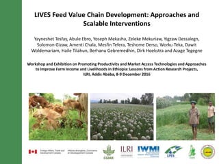 LIVES Feed Value Chain Development: Approaches and
Scalable Interventions
Yayneshet Tesfay, Abule Ebro, Yoseph Mekasha, Zeleke Mekuriaw, Yigzaw Dessalegn,
Solomon Gizaw, Amenti Chala, Mesfin Tefera, Teshome Derso, Worku Teka, Dawit
Woldemariam, Haile Tilahun, Berhanu Gebremedhin, Dirk Hoekstra and Azage Tegegne
Workshop and Exhibition on Promoting Productivity and Market Access Technologies and Approaches
to Improve Farm Income and Livelihoods in Ethiopia: Lessons from Action Research Projects,
ILRI, Addis Ababa, 8-9 December 2016
 