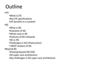 Outline
•LTE
       •What is LTE
       •Key LTE specifications
       •LTE benefits in a nutshell
•4G
    •What is 4G
    •Evolution of 4G
    •Whats new in 4G
    •Features of 4G networks
    •3G vs 4G
    •Challenges in 4G infrastructure
    • SWOT analysis of 4G
•Beyond 4G
    •Viewing beyond 4G (5G)
    •5G super core architecture
    •Key challenges in 5G super core architecture
 