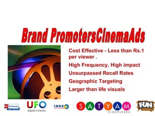 Cost Effective - Less than Rs.1
per viewer .
High Frequency, High impact
Unsurpassed Recall Rates
Geographic Targeting
Larger than life visuals
 