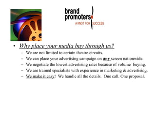 • Why place your media buy through us?
– We are not limited to certain theatre circuits.
– We can place your advertising campaign on any screen nationwide.
– We negotiate the lowest advertising rates because of volume buying.
– We are trained specialists with experience in marketing & advertising.
– We make it easy! We handle all the details. One call. One proposal.
 