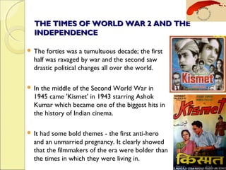 THE TIMES OF WORLD WAR 2 AND THETHE TIMES OF WORLD WAR 2 AND THE
INDEPENDENCEINDEPENDENCE
 The forties was a tumultuous decade; the first
half was ravaged by war and the second saw
drastic political changes all over the world.
 In the middle of the Second World War in
1945 came 'Kismet' in 1943 starring Ashok
Kumar which became one of the biggest hits in
the history of Indian cinema.
 It had some bold themes - the first anti-hero
and an unmarried pregnancy. It clearly showed
that the filmmakers of the era were bolder than
the times in which they were living in.
 