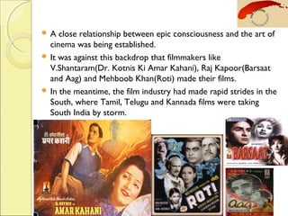  A close relationship between epic consciousness and the art of
cinema was being established.
 It was against this backdrop that filmmakers like
V.Shantaram(Dr. Kotnis Ki Amar Kahani), Raj Kapoor(Barsaat
and Aag) and Mehboob Khan(Roti) made their films.
 In the meantime, the film industry had made rapid strides in the
South, where Tamil, Telugu and Kannada films were taking
South India by storm.
 