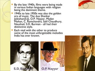  By the late 1940s, films were being made
in various Indian languages with religion
being the dominant theme.
 1940s to late 1950s was also the golden
era of music. The duo Shankar
Jaikishan(S-J), O.P. Nayyar, Madan
Mohan, C. Ramchandra, Salil Chaudhury,
Naushad, S.D. Burman - all had their
distinctive style.
 Each vied with the other to produce
some of the most unforgettable melodies
India has ever known.
 