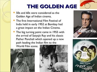 THE GOLDEN AGETHE GOLDEN AGE
 50s and 60s were considered as the
Golden Age of Indian cinema.
 The first International Film Festival of
India held in early 1952 at Bombay had
a great impact on the Indian Cinema.
 The big turning point came in 1955 with
the arrival of Satyajit Ray and his classic
Pather Panchali which opened up a new
path leading the Indian film to the
World Film scene. 
 