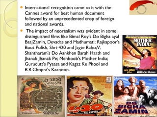  International recognition came to it with the
Cannes award for best human document
followed by an unprecedented crop of foreign
and national awards.
  The impact of neorealism was evident in some
distinguished films like Bimal Roy's Do Bigha ayal
BaajZamin, Devadas and Madhumati; Rajkapoor's
Boot Polish, Shri-420 and Jagte Raho;V.
Shantharam's Do Aankhen Barah Haath and
Jhanak Jhanak Pe; Mehboob's Mother India;
Gurudutt's Pyaasa and Kagaz Ke Phool and
B.R.Chopra's Kaanoon.
 
