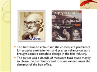  The transition to colour and the consequent preference
for escapist entertainment and greater reliance on stars
brought about a complete change in the film industry.
 The sixties was a decade of mediocre films made mostly
to please the distributors and to some extent, meet the
demands of the box office.
 