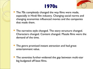 1970s1970s
 The 70s completely changed the way films were made,
especially in Hindi film industry. Changing social norms and
changing economies influenced movies and the companies
that made them. 
 The narrative style changed. The story structure changed.
Characters changed. Content changed. Masala films were the
demand of the time.
 The genre promised instant attraction and had great
entertainment value.
 The seventies further-widened the gap between multi-star
big budgeted off beat films.
 