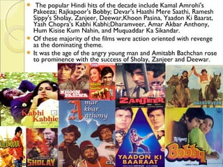   The popular Hindi hits of the decade include Kamal Amrohi's
Pakeeza; Rajkapoor's Bobby; Devar's Haathi Mere Saathi, Ramesh
Sippy's Sholay, Zanjeer, Deewar,Khoon Pasina, Yaadon Ki Baarat,
Yash Chopra’s Kabhi Kabhi;Dharamveer, Amar Akbar Anthony,
Hum Kisise Kum Nahin, and Muquaddar Ka Sikandar.
 Of these majority of the films were action oriented with revenge
as the dominating theme.
 It was the age of the angry young man and Amitabh Bachchan rose
to prominence with the success of Sholay, Zanjeer and Deewar.
 