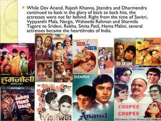  While Dev Anand, Rajesh Khanna, Jitendra and Dharmendra
continued to bask in the glory of back to back hits, the
actresses were not far behind. Right from the time of Savitri,
Vyjayanthi Mala, Nargis, Waheeda Rahman and Sharmila
Tagore to Sridevi, Rekha, Smita Patil, Hema Malini, several
actresses became the heartthrobs of India.
 