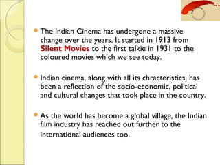 The Indian Cinema has undergone a massive
change over the years. It started in 1913 from
Silent Movies to the first talkie in 1931 to the
coloured movies which we see today.
Indian cinema, along with all its chracteristics, has
been a reflection of the socio-economic, political
and cultural changes that took place in the country.
As the world has become a global village, the Indian
film industry has reached out further to the
international audiences too. 
 