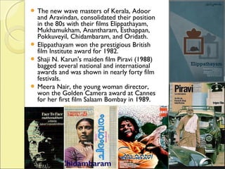  The new wave masters of Kerala, Adoor
and Aravindan, consolidated their position
in the 80s with their films Elippathayam,
Mukhamukham, Anantharam, Esthappan,
Pokkuveyil, Chidambaram, and Oridath.
 Elippathayam won the prestigious British
film Institute award for 1982.
 Shaji N. Karun's maiden film Piravi (1988)
bagged several national and international
awards and was shown in nearly forty film
festivals.
 Meera Nair, the young woman director,
won the Golden Camera award at Cannes
for her first film Salaam Bombay in 1989.
 