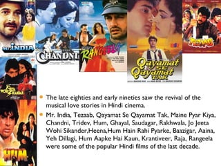  The late eighties and early nineties saw the revival of the
musical love stories in Hindi cinema.
 Mr. India, Tezaab, Qayamat Se Qayamat Tak, Maine Pyar Kiya,
Chandni, Tridev, Hum, Ghayal, Saudagar, Rakhwala, Jo Jeeta
Wohi Sikander,Heena,Hum Hain Rahi Pyarke, Baazigar, Aaina,
Yeh Dillagi, Hum Aapke Hai Kaun, Krantiveer, Raja, Rangeela
were some of the popular Hindi films of the last decade.
 